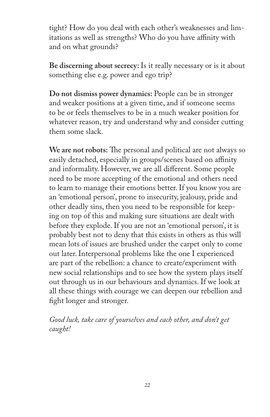 tight? How do you deal with cach other’s weaknesses and lim- itations as well as strengths? Who do you have affinity with and on what grounds? Be discerning about scereey: Is it really necessary or is it about something else c.g. power and ego trip? Do not dismiss power dynamics: People can be in stronger and weaker positions at a given time, and if someone seems 10 be or feels themselves to be in a much weaker position for whatever reason, try and understand why and consider cutting them some slack. We are not robots: The personal and political are not always so casily detached, especially in groups/scenes based on affnity and informality. However, we are all different. Some people need to be more accepting of the emotional and others need t0 learn to manage their emotions better. If you know you are an ‘emotional person, prone to insceurity, jealousy, pride and other deadly sins, then you need to be responsible for keep- ing on top of this and making sure situations are dealt with before they explode. If you are not an emotional persor, it is probably best not to deny that this exists in others as this will mean lots of ssues are brushed under the carpet only to come out later. Interpersonal problems like the one I experienced are part of the rebellion: a chance to create/experiment with new social relationships and to see how the system plays itself out through us in our behaviours and dynamies. If we look at all these things with courage we can deepen our rebellion and fight longer and stronger Good luck, take care of yourselves and cach other, and don’ get caught!